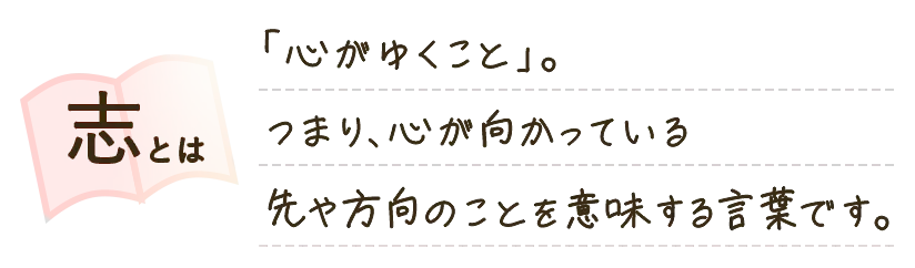 志とは、「心がゆくこと」。つまり、心が向かっている先や方向のことを意味する言葉です。